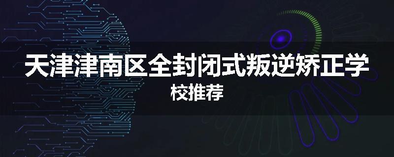 天津津南区全封闭式叛逆矫正学校推荐