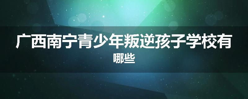 广西南宁青少年叛逆孩子学校有哪些