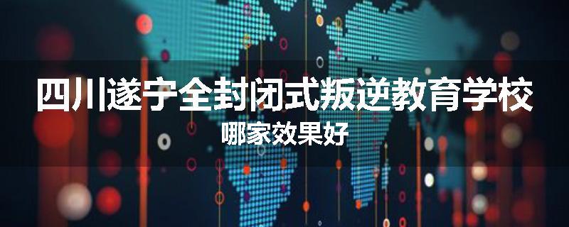 四川遂宁全封闭式叛逆教育学校哪家效果好