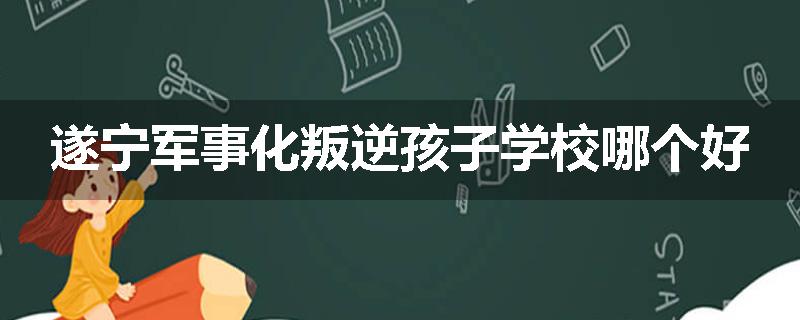 遂宁军事化叛逆孩子学校哪个好