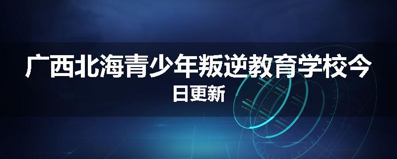 广西北海青少年叛逆教育学校今日更新