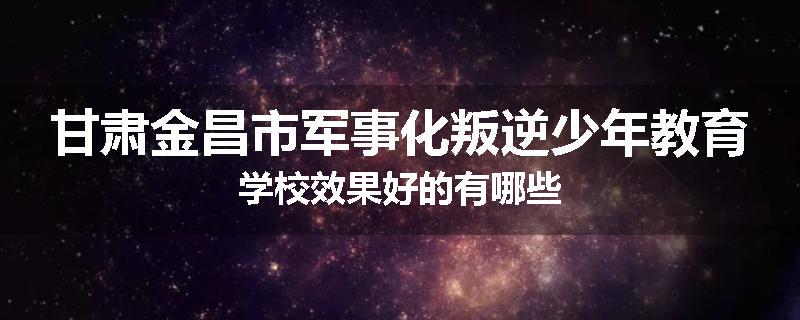 甘肃金昌市军事化叛逆少年教育学校效果好的有哪些