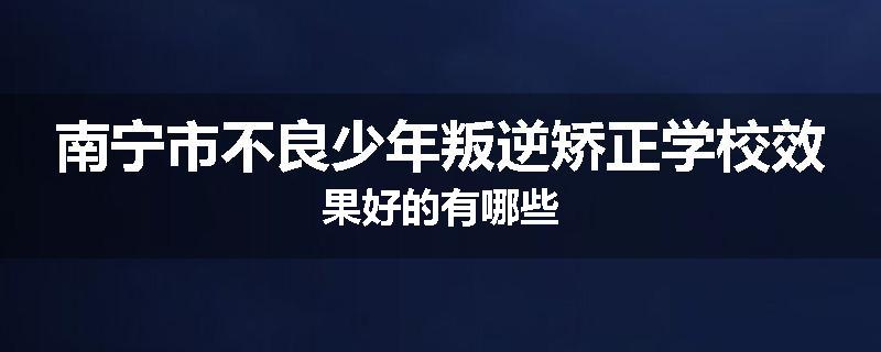 南宁市不良少年叛逆矫正学校效果好的有哪些