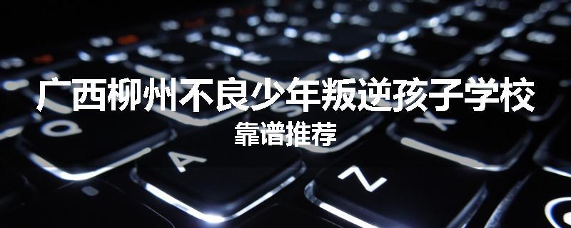 广西柳州不良少年叛逆孩子学校靠谱推荐