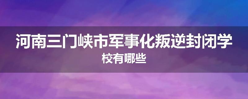河南三门峡市军事化叛逆封闭学校有哪些