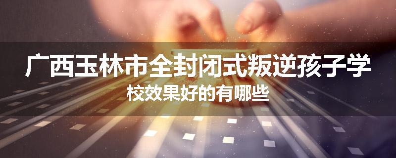广西玉林市全封闭式叛逆孩子学校效果好的有哪些