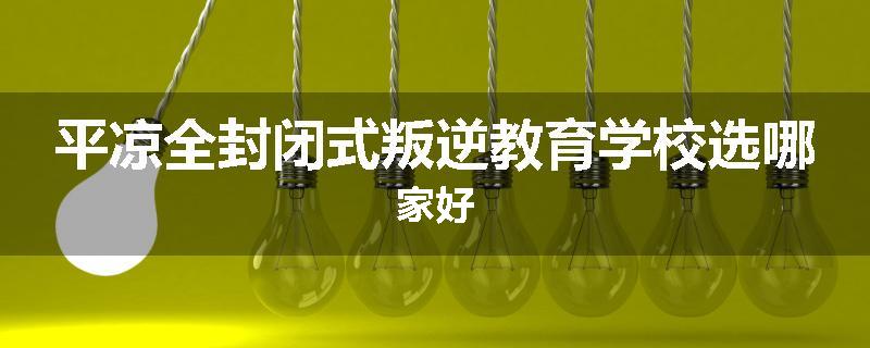 平凉全封闭式叛逆教育学校选哪家好