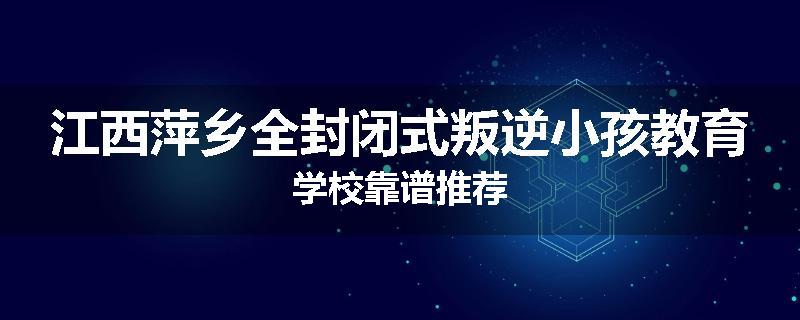 江西萍乡全封闭式叛逆小孩教育学校靠谱推荐