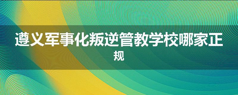 遵义军事化叛逆管教学校哪家正规