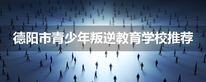 德阳市青少年叛逆教育学校推荐