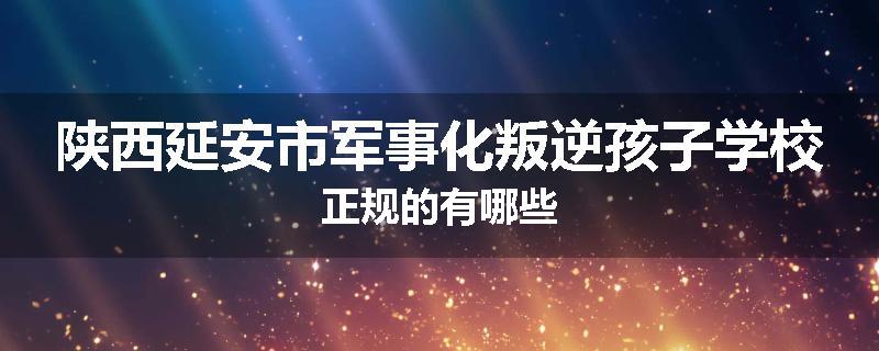 陕西延安市军事化叛逆孩子学校正规的有哪些