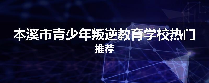 本溪市青少年叛逆教育学校热门推荐
