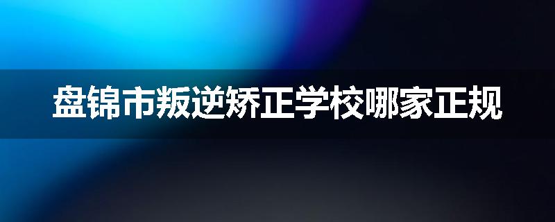 盘锦市叛逆矫正学校哪家正规
