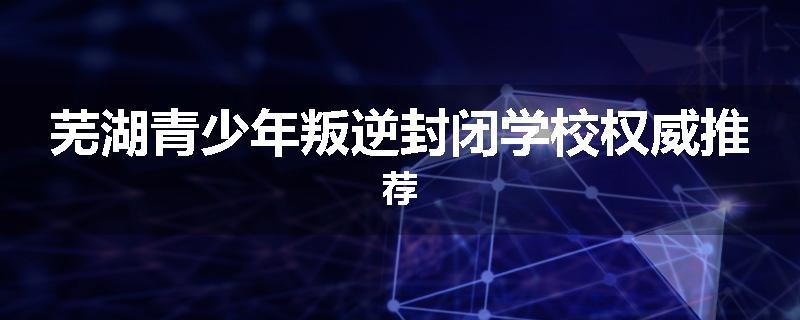 芜湖青少年叛逆封闭学校权威推荐