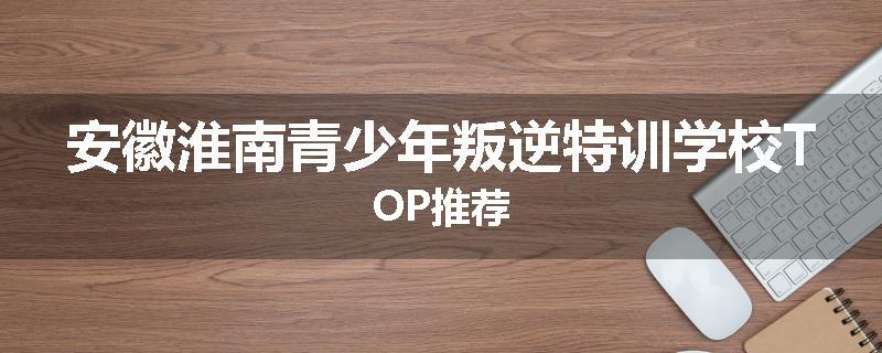 安徽淮南青少年叛逆特训学校TOP推荐