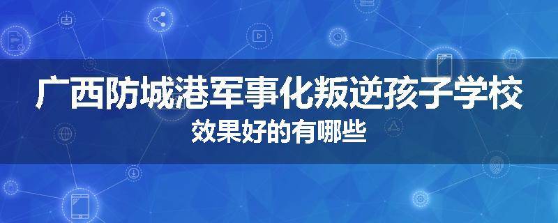 广西防城港军事化叛逆孩子学校效果好的有哪些
