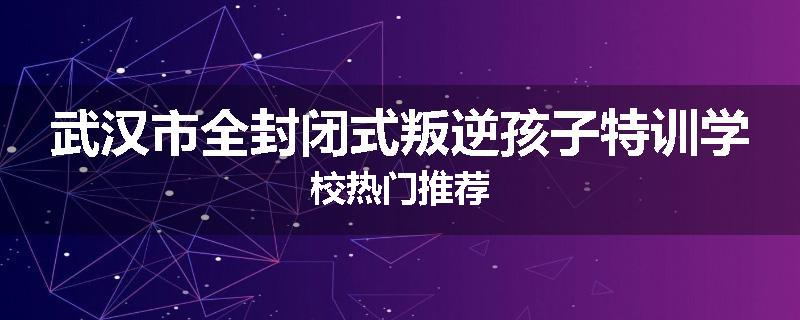 武汉市全封闭式叛逆孩子特训学校热门推荐