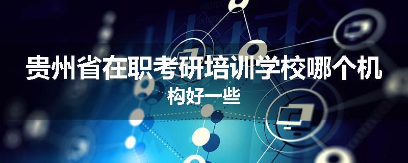 贵州省在职考研培训学校哪个机构好一些