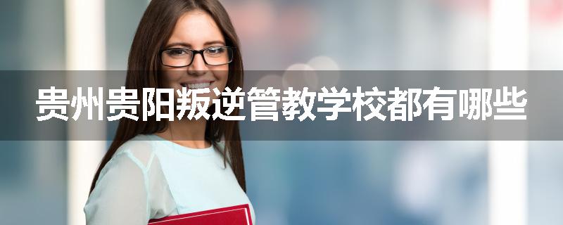 贵州贵阳叛逆管教学校都有哪些