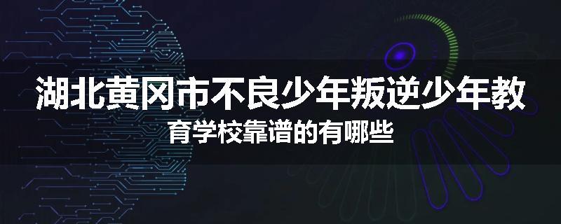 湖北黄冈市不良少年叛逆少年教育学校靠谱的有哪些
