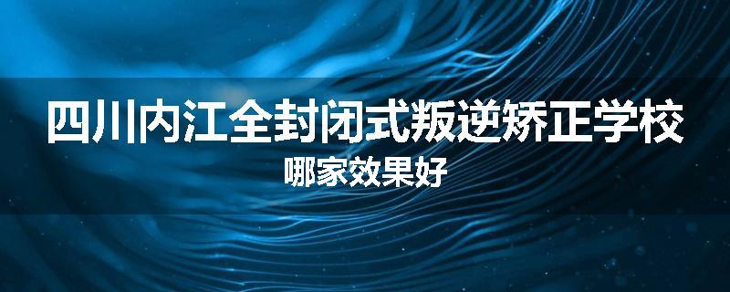四川内江全封闭式叛逆矫正学校哪家效果好
