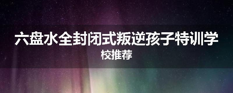 六盘水全封闭式叛逆孩子特训学校推荐
