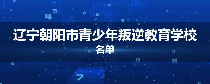 辽宁朝阳市青少年叛逆教育学校名单