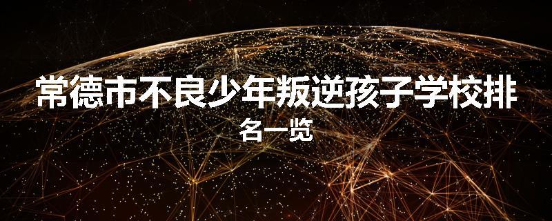 常德市不良少年叛逆孩子学校排名一览