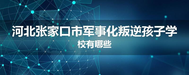 河北张家口市军事化叛逆孩子学校有哪些