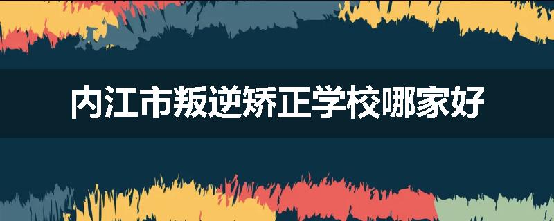 内江市叛逆矫正学校哪家好