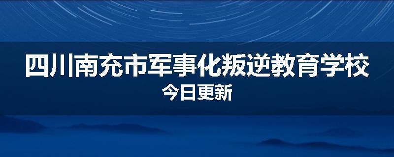 四川南充市军事化叛逆教育学校今日更新