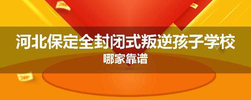 河北保定全封闭式叛逆孩子学校哪家靠谱