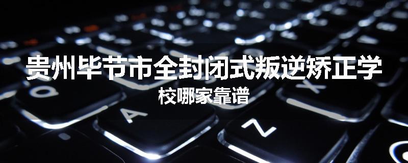 贵州毕节市全封闭式叛逆矫正学校哪家靠谱