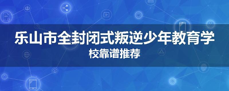 乐山市全封闭式叛逆少年教育学校靠谱推荐