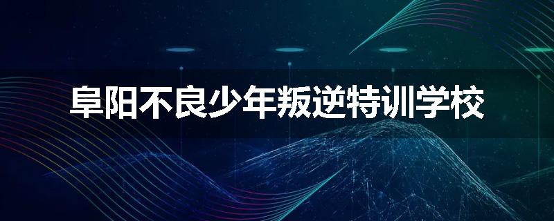 阜阳不良少年叛逆特训学校