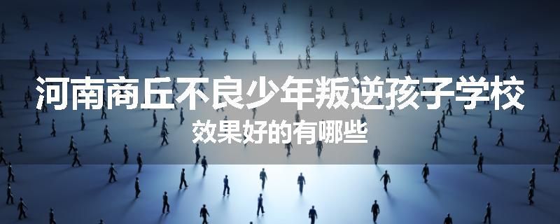 河南商丘不良少年叛逆孩子学校效果好的有哪些