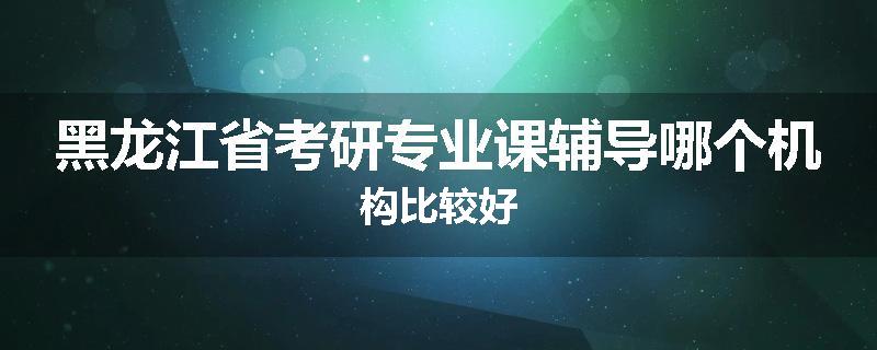 黑龙江省考研专业课辅导哪个机构比较好