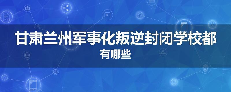 甘肃兰州军事化叛逆封闭学校都有哪些