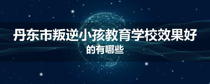 丹东市叛逆小孩教育学校效果好的有哪些