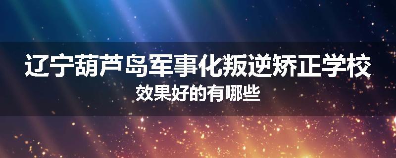 辽宁葫芦岛军事化叛逆矫正学校效果好的有哪些