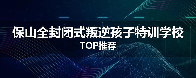 保山全封闭式叛逆孩子特训学校TOP推荐
