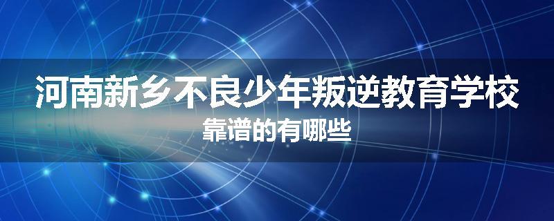 河南新乡不良少年叛逆教育学校靠谱的有哪些