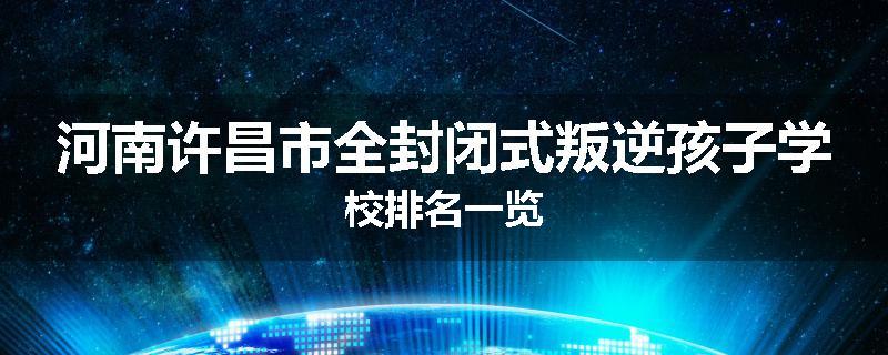 河南许昌市全封闭式叛逆孩子学校排名一览