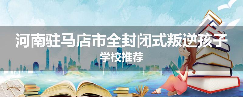 河南驻马店市全封闭式叛逆孩子学校推荐