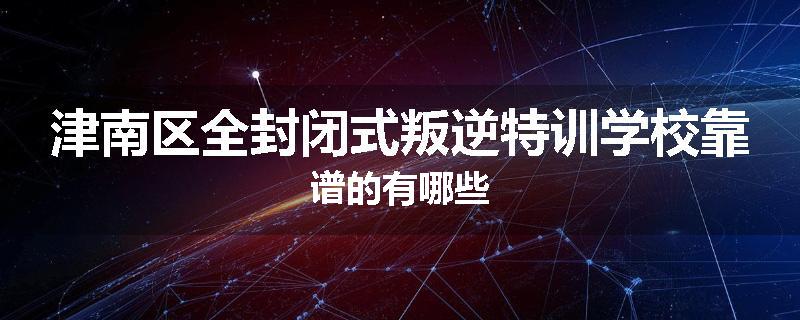 津南区全封闭式叛逆特训学校靠谱的有哪些