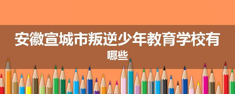 安徽宣城市叛逆少年教育学校有哪些