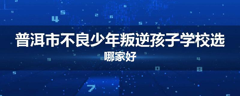 普洱市不良少年叛逆孩子学校选哪家好
