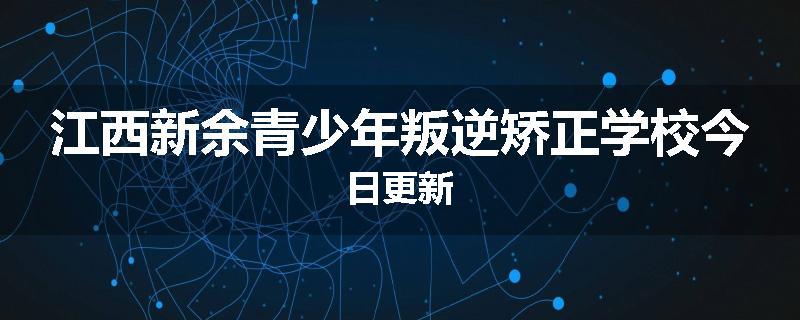 江西新余青少年叛逆矫正学校今日更新