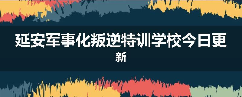 延安军事化叛逆特训学校今日更新