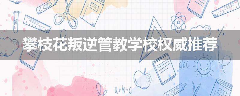 攀枝花叛逆管教学校权威推荐